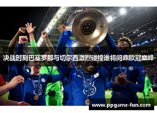 决战时刻巴塞罗那与切尔西激烈碰撞谁将问鼎欧冠巅峰